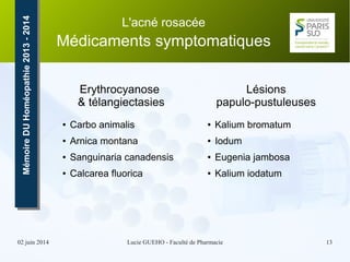 02 juin 2014 Lucie GUEHO - Faculté de Pharmacie 13
MémoireDUHoméopathie2013-2014MémoireDUHoméopathie2013-2014 L'acné rosacée
Médicaments symptomatiques
Erythrocyanose
& télangiectasies
● Carbo animalis
● Arnica montana
● Sanguinaria canadensis
● Calcarea fluorica
Lésions
papulo-pustuleuses
● Kalium bromatum
● Iodum
● Eugenia jambosa
● Kalium iodatum
 