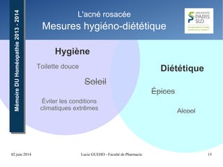 02 juin 2014 Lucie GUEHO - Faculté de Pharmacie 15
MémoireDUHoméopathie2013-2014MémoireDUHoméopathie2013-2014 L'acné rosacée
Mesures hygiéno-diététique
Hygiène
DiététiqueToilette douce
Alcool
Soleil
Épices
Éviter les conditions
climatiques extrêmes
 