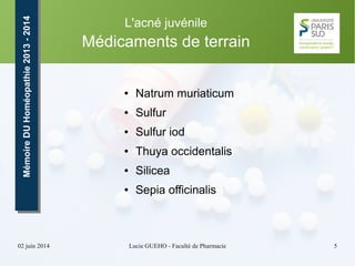 02 juin 2014 Lucie GUEHO - Faculté de Pharmacie 5
MémoireDUHoméopathie2013-2014MémoireDUHoméopathie2013-2014 L'acné juvénile
Médicaments de terrain
● Natrum muriaticum
● Sulfur
● Sulfur iod
● Thuya occidentalis
● Silicea
● Sepia officinalis
 