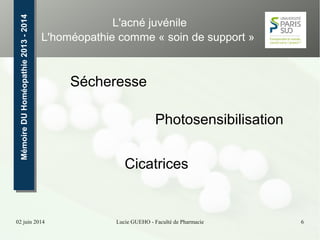 02 juin 2014 Lucie GUEHO - Faculté de Pharmacie 6
MémoireDUHoméopathie2013-2014MémoireDUHoméopathie2013-2014 L'acné juvénile
L'homéopathie comme « soin de support »
Sécheresse
Photosensibilisation
Cicatrices
 
