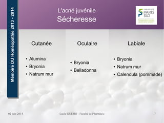 02 juin 2014 Lucie GUEHO - Faculté de Pharmacie 7
Oculaire
● Bryonia
● Belladonna
MémoireDUHoméopathie2013-2014MémoireDUHoméopathie2013-2014 L'acné juvénile
Sécheresse
Cutanée
● Alumina
● Bryonia
● Natrum mur
Labiale
● Bryonia
● Natrum mur
● Calendula (pommade)
 