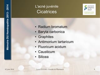 02 juin 2014 Lucie GUEHO - Faculté de Pharmacie 9
MémoireDUHoméopathie2013-2014MémoireDUHoméopathie2013-2014 L'acné juvénile
Cicatrices
● Radium bromatum
● Baryta carbonica
● Graphites
● Antimonium tartaricum
● Fluoricum acidum
● Causticum
● Silicea
 