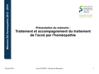 02 juin 2014 Lucie GUEHO - Faculté de Pharmacie 1
MémoireDUHoméopathie2013-2014MémoireDUHoméopathie2013-2014
Présentation du mémoire :
Traitement et accompagnement du traitement
de l'acné par l'homéopathie
 