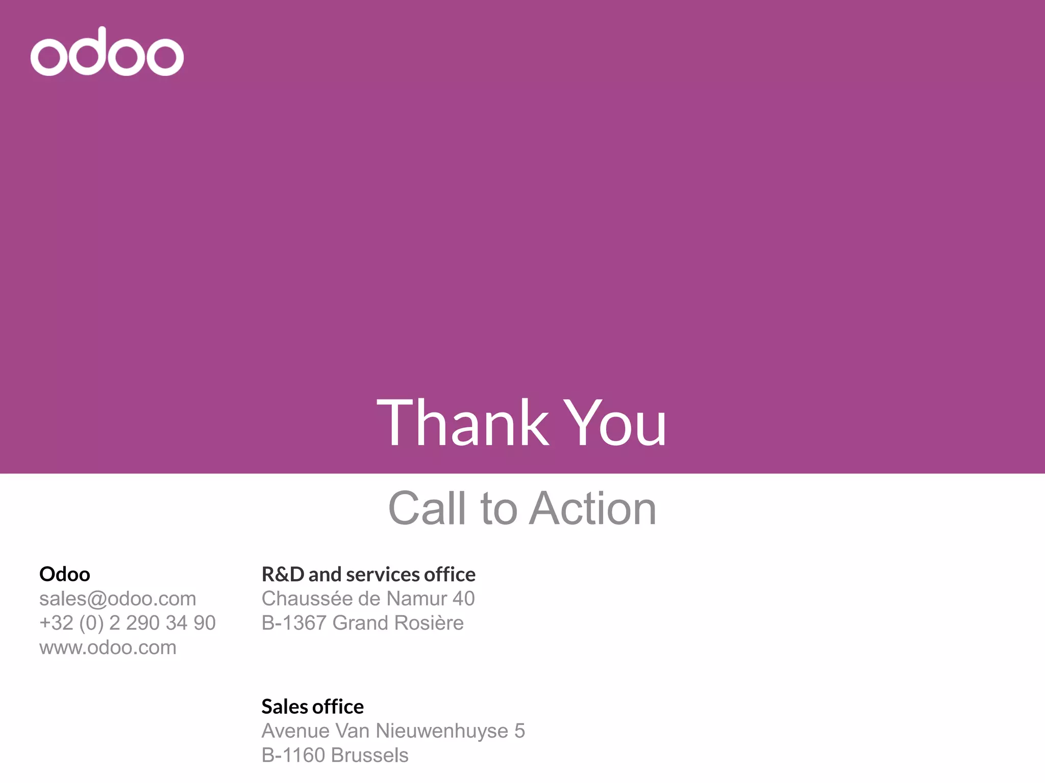 Odoo
sales@odoo.com
+32 (0) 2 290 34 90
www.odoo.com
R&D and services office
Chaussée de Namur 40
B-1367 Grand Rosière
Sales office
Avenue Van Nieuwenhuyse 5
B-1160 Brussels
Thank You
Call to Action
 