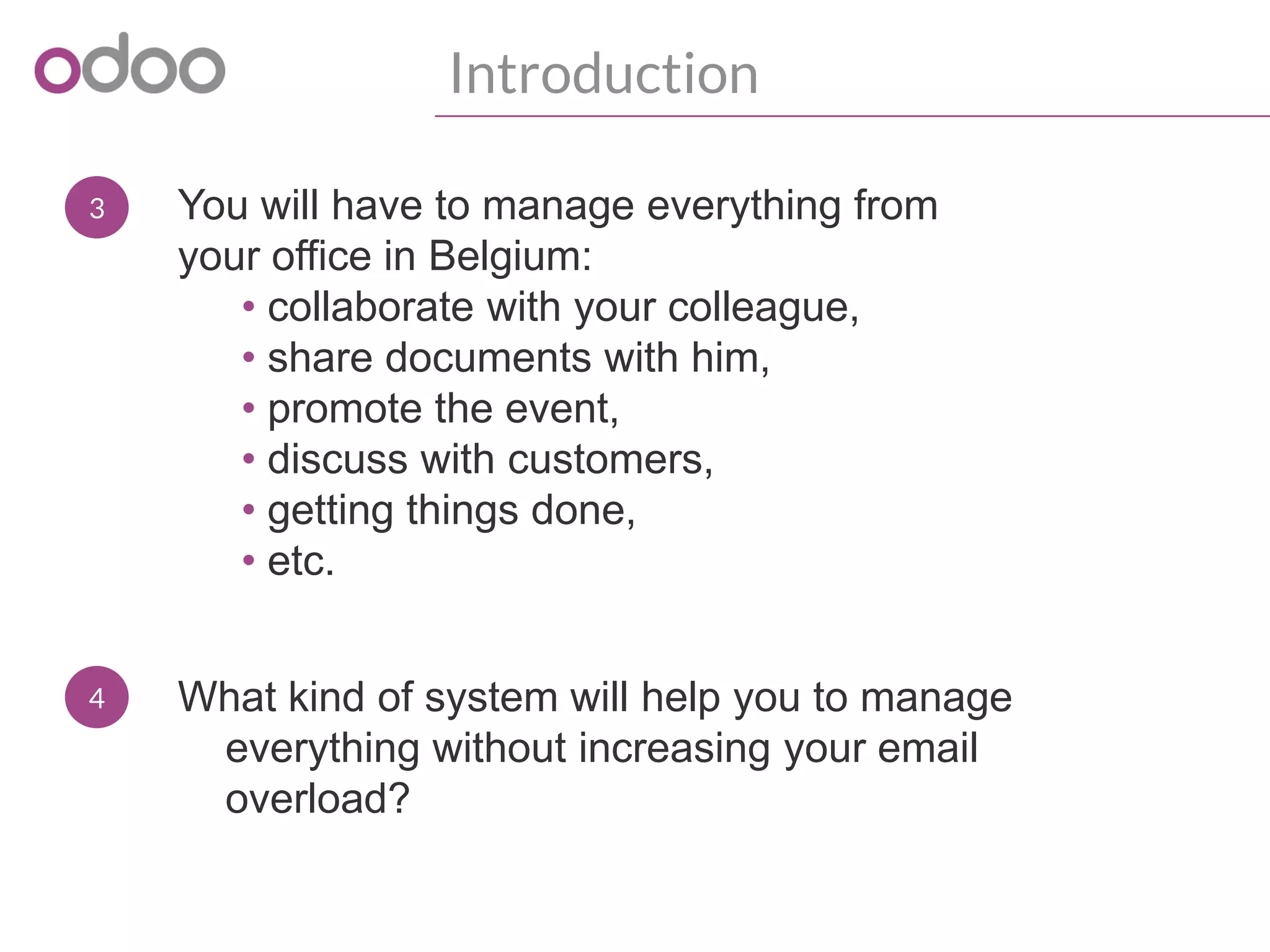 3
Introduction
You will have to manage everything from
your office in Belgium:
• collaborate with your colleague,
• share documents with him,
• promote the event,
• discuss with customers,
• getting things done,
• etc.
4 What kind of system will help you to manage
everything without increasing your email
overload?
 
