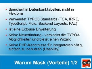 Warum Mask (Vorteile) 1/2
● Speichert in Datenbanktabellen, nicht in
Flexform
● Verwendet TYPO3 Standards (TCA, IRRE,
Typo...