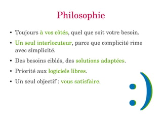 Philosophie 
● Toujours à vos côtés, quel que soit votre besoin. 
● Un seul interlocuteur, parce que complicité rime 
avec simplicité. 
● Des besoins ciblés, des solutions adaptées. 
● Priorité aux logiciels libres. 
● Un seul objectif : vous satisfaire. :) 
 