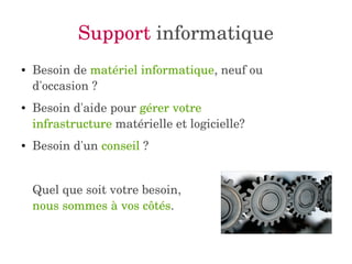 Support informatique 
● Besoin de matériel informatique, neuf ou 
d'occasion ? 
● Besoin d'aide pour gérer votre 
infrastructure matérielle et logicielle? 
● Besoin d'un conseil ? 
Quel que soit votre besoin, 
nous sommes à vos côtés. 
 
