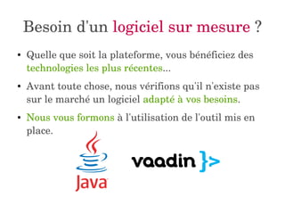 Besoin d'un logiciel sur mesure ? 
● Quelle que soit la plateforme, vous bénéficiez des 
technologies les plus récentes... 
● Avant toute chose, nous vérifions qu'il n'existe pas 
sur le marché un logiciel adapté à vos besoins. 
● Nous vous formons à l'utilisation de l'outil mis en 
place. 
 