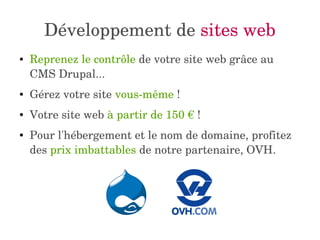 Développement de sites web 
● Reprenez le contrôle de votre site web grâce au 
CMS Drupal... 
● Gérez votre site vous­même 
! 
● Votre site web à partir de 150 € ! 
● Pour l'hébergement et le nom de domaine, profitez 
des prix imbattables de notre partenaire, OVH. 
 