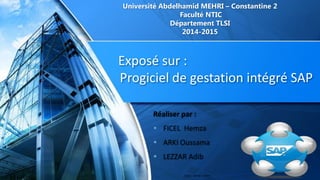 Exposé sur :
Progiciel de gestation intégré SAP
Université Abdelhamid MEHRI – Constantine 2
Faculté NTIC
Département TLSI
2014-2015
Réaliser par :
 FICEL Hemza
 ARKI Oussama
 LEZZAR Adib
 