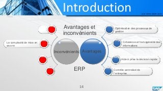 Introduction
Avantages et
inconvénients
AvantagesInconvénients
Optimisation des processus de
gestion
Cohérence et homogénéité des
informations
Aide à prise la décision rapide
Contrôle centralisé de
l’entreprise, …
La complexité de mise en
œuvre
14
ERP
 