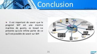 Conclusion
21
Il est important de savoir que le
progiciel SAP est une énorme
machine de guerre, ce travail ne
présente qu'une infime partie de ce
qu'il est possible de savoir sur SAP.
 