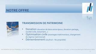 NOTRE OFFRE
SAS FINANCIALAGP Siret N°808083851- CIF COA COBSP ORIAS N°15000246-Transaction sur Immeuble et Fond de Commerce N°153904 - 74 chemin des sables 69400Villefranche sur Saône
6
TRANSMISSION DE PATRIMOINE
• Donation (donation de biens entre époux, donation-partage,,
société civile, testament...)
• Optimisation civile (avantages matrimoniaux, changement
de régime matrimonial)
• Démembrement (Usufruit – Nu propriété)
 