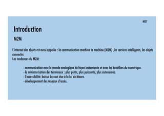 #IOT
Introduction
M2M
L’internet des objets est aussi appelée : la communication machine to machine (M2M) ,les services intelligents, les objets
connectés
Les tendances du M2M:
- communication avec le monde analogique de façon instantanée et avec les bénéﬁces du numérique.
- la miniaturisation des terminaux : plus petits, plus puissants, plus autonomes.
- l’accessibilité: baisse du cout due à la loi de Moore.
- développement des réseaux d’accès.
 