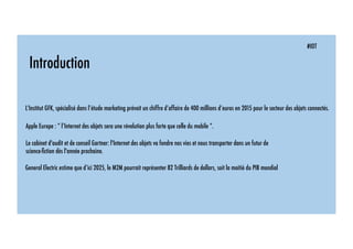 #IOT
Introduction
L’Institut GFK, spécialisé dans l’étude marketing prévoit un chiffre d’affaire de 400 millions d’euros en 2015 pour le secteur des objets connectés.
Apple Europe : “ l’Internet des objets sera une révolution plus forte que celle du mobile “.
Le cabinet d'audit et de conseil Gartner: l'Internet des objets va fondre nos vies et nous transporter dans un futur de
science-ﬁction dès l'année prochaine.
General Electric estime que d’ici 2025, le M2M pourrait représenter 82 Trilliards de dollars, soit la moitié du PIB mondial
 