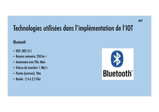 #IOT
Technologies utilisées dans l’implémentation de l’IOT
Bluetooth
• IEEE: 802.15.1
• Besoins mémoire: 250 ko +
• Autonomie avec Pile: Mois
• Vitesse de transfert: 1 Mb/s
• Portée (environ): 10m
• Bande : 2,4 à 2,5 Ghz
 