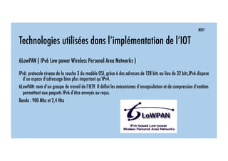 #IOT
Technologies utilisées dans l’implémentation de l’IOT
6LowPAN ( IPv6 Low power Wireless Personal Area Networks )
IPv6: protocole réseau de la couche 3 du modèle OSI, grâce à des adresses de 128 bits au lieu de 32 bits,IPv6 dispose
d’un espace d’adressage bien plus important qu’IPv4.
6LowPAN: nom d’un groupe de travail de l’IETF. Il déﬁni les mécanismes d’encapsulation et de compression d’entêtes
permettant aux paquets IPv6 d’être envoyés ou reçus.
Bande : 900 Mhz et 2,4 Hhz
 