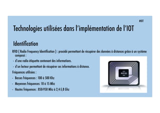 #IOT
Technologies utilisées dans l’implémentation de l’IOT
Identiﬁcation
RFID ( Radio Frequency Identiﬁcation ) : procédé permettant de récupérer des données à distances grâce à un système
composé :
- d’une radio étiquette contenant des informations.
- d’un lecteur permettant de récupérer ces informations à distance.
Fréquences utilisées :
-  Basses fréquences : 100 à 500 Khz
-  Moyennes fréquences: 10 à 15 Mhz
-  Hautes fréquences : 850-950 Mhz à 2,4-5,8 Ghz
 