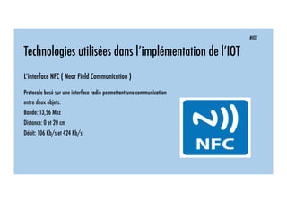 #IOT
Technologies utilisées dans l’implémentation de l’IOT
L’interface NFC ( Near Field Communication )
Protocole basé sur une interface radio permettant une communication
entre deux objets.
Bande: 13,56 Mhz
Distance: 0 et 20 cm
Débit: 106 Kb/s et 424 Kb/s
 