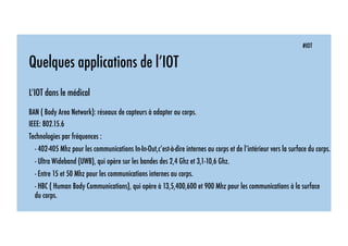 #IOT
Quelques applications de l’IOT
L’IOT dans le médical
BAN ( Body Area Network): réseaux de capteurs à adapter au corps.
IEEE: 802.15.6
Technologies par fréquences :
- 402-405 Mhz pour les communications In-In-Out,c’est-à-dire internes au corps et de l’intérieur vers la surface du corps.
- Ultra Wideband (UWB), qui opère sur les bandes des 2,4 Ghz et 3,1-10,6 Ghz.
- Entre 15 et 50 Mhz pour les communications internes au corps.
- HBC ( Human Body Communications), qui opère à 13,5,400,600 et 900 Mhz pour les communications à la surface
du corps.
 
