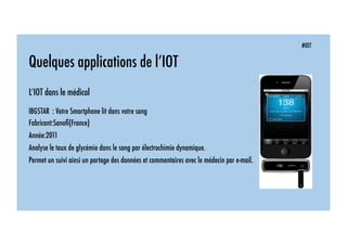 #IOT
Quelques applications de l’IOT
L’IOT dans le médical
IBGSTAR : Votre Smartphone lit dans votre sang
Fabricant:Sanoﬁ(France)
Année:2011
Analyse le taux de glycémie dans le sang par électrochimie dynamique.
Permet un suivi ainsi un partage des données et commentaires avec le médecin par e-mail.
 