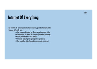 #IOT
Internet Of Everything
les bienfaits de ce management urbain innovant, pour les habitants et les
ﬁnances de la ville sont:
⇒ Des capteurs détectent les places de stationnement vides.
⇒Optimisation du réseau de transport (bus,métro,tramway).
⇒ Pubs géolocalisées et wi-ﬁ gratuit.
⇒ Un accès gratuit qui ne gène pas les opérateurs.
⇒ Des poubelles et des lampadaires connectés à internet.
 