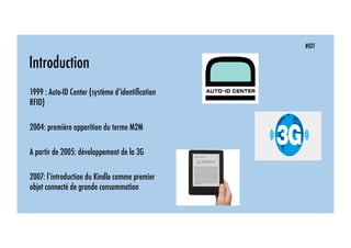 Introduction
1999 : Auto-ID Center (système d’identiﬁcation
RFID)
2004: première apparition du terme M2M
A partir de 2005: développement de la 3G
2007: l’introduction du Kindle comme premier
objet connecté de grande consommation
#IOT
 
