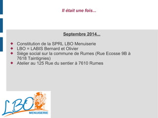 Il était une fois...
Septembre 2014...
 Constitution de la SPRL LBO Menuiserie
 LBO = LABIS Bernard et Olivier
 Siège social sur la commune de Rumes (Rue Ecosse 9B à
7618 Taintignies)
 Atelier au 125 Rue du sentier à 7610 Rumes
 