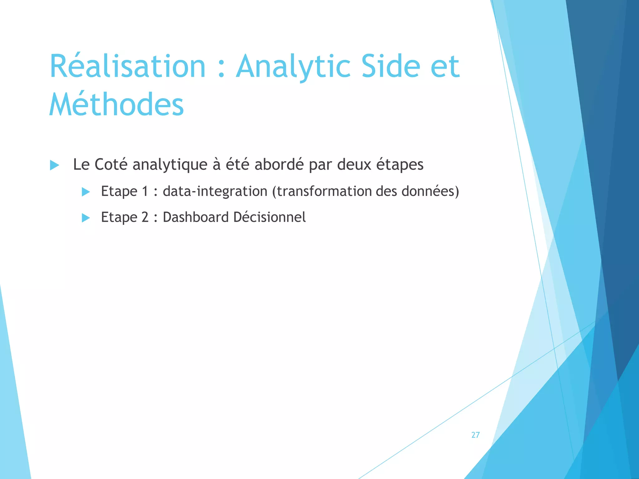 Réalisation : Analytic Side et
Méthodes
 Le Coté analytique à été abordé par deux étapes
 Etape 1 : data-integration (transformation des données)
 Etape 2 : Dashboard Décisionnel
27
 