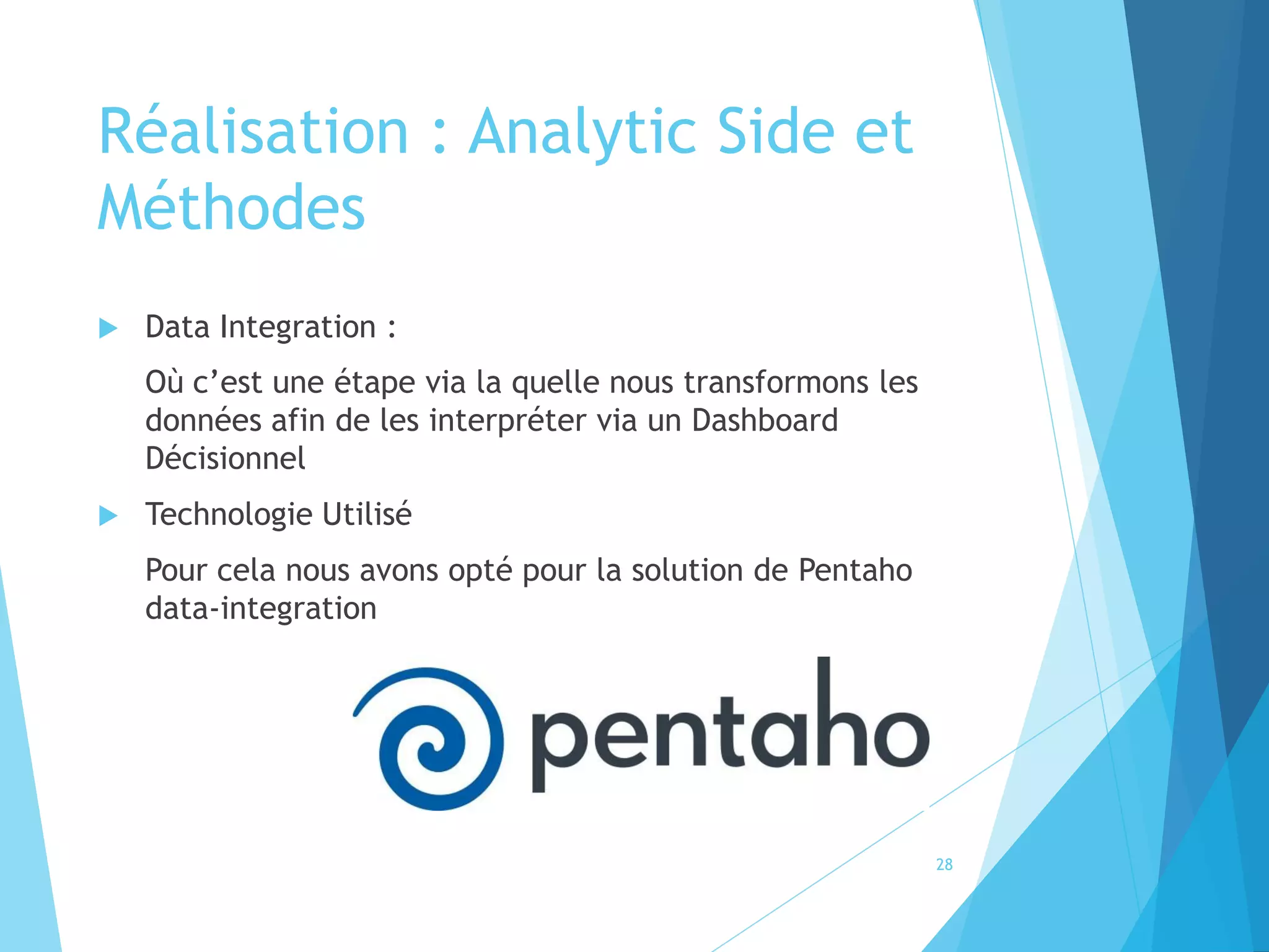 Réalisation : Analytic Side et
Méthodes
 Data Integration :
Où c’est une étape via la quelle nous transformons les
données afin de les interpréter via un Dashboard
Décisionnel
 Technologie Utilisé
Pour cela nous avons opté pour la solution de Pentaho
data-integration
28
 