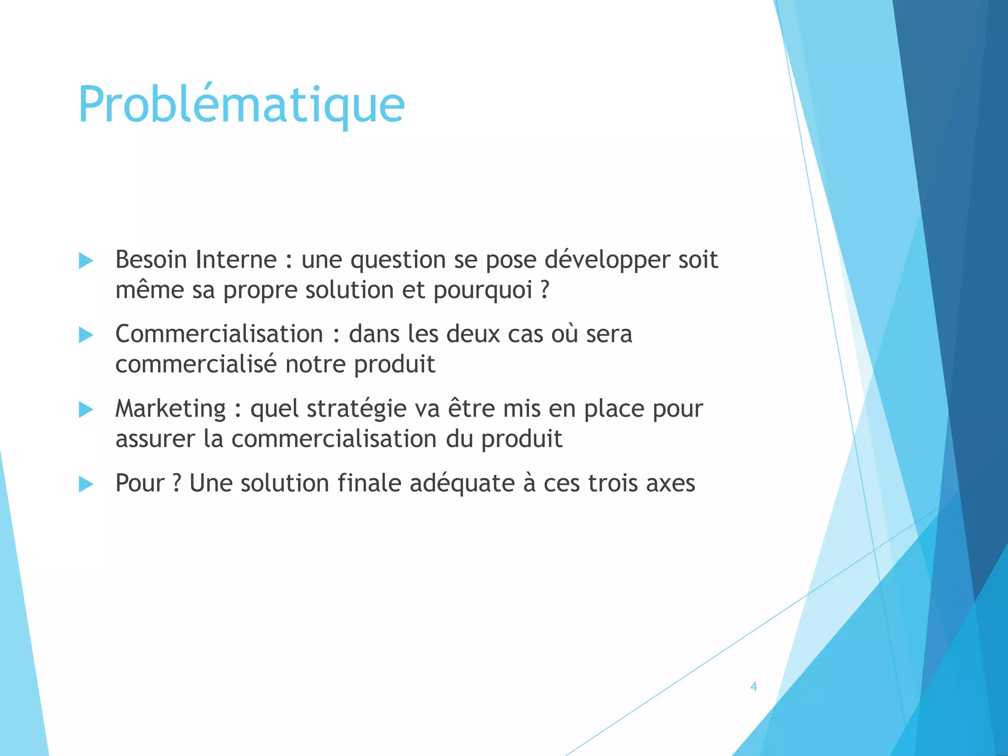 Problématique
 Besoin Interne : une question se pose développer soit
même sa propre solution et pourquoi ?
 Commercialisation : dans les deux cas où sera
commercialisé notre produit
 Marketing : quel stratégie va être mis en place pour
assurer la commercialisation du produit
 Pour ? Une solution finale adéquate à ces trois axes
4
 