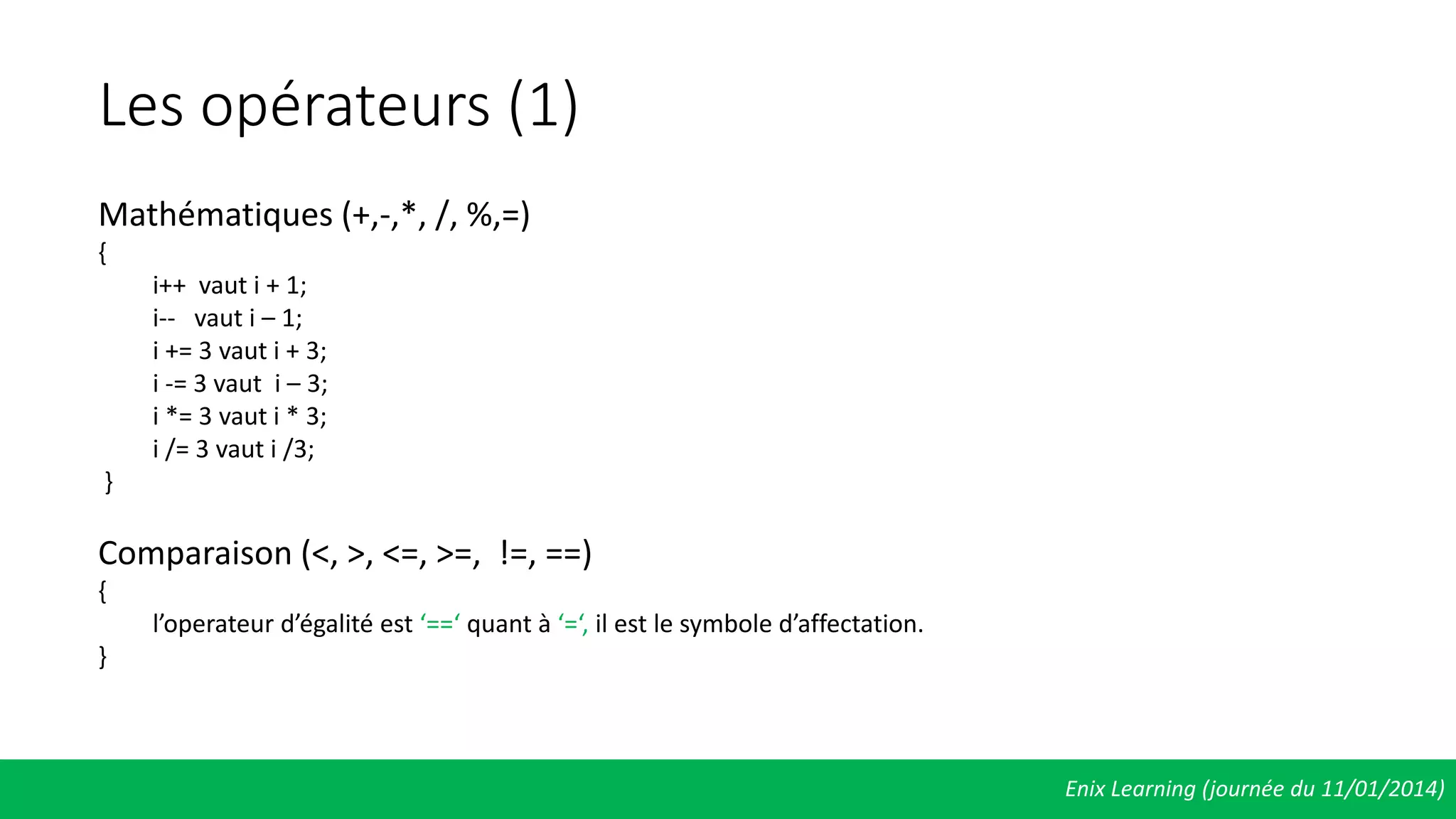 Les opérateurs (1)
Enix Learning (journée du 11/01/2014)
Mathématiques (+,-,*, /, %,=)
{
i++ vaut i + 1;
i-- vaut i – 1;
i += 3 vaut i + 3;
i -= 3 vaut i – 3;
i *= 3 vaut i * 3;
i /= 3 vaut i /3;
}
Comparaison (<, >, <=, >=, !=, ==)
{
l’operateur d’égalité est ‘==‘ quant à ‘=‘, il est le symbole d’affectation.
}
 