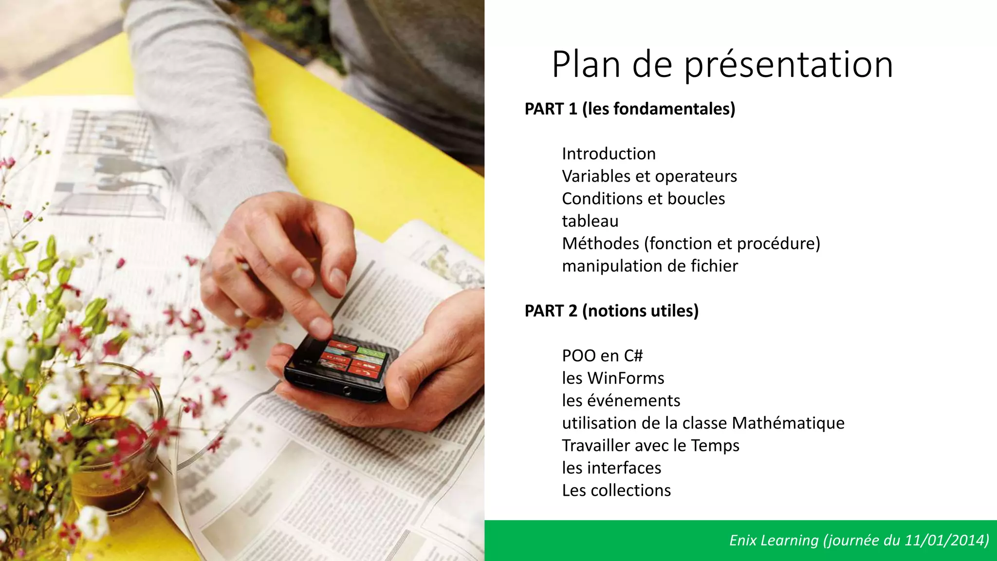 Enix Learning (journée du 11/01/2014)
Plan de présentation
PART 1 (les fondamentales)
Introduction
Variables et operateurs
Conditions et boucles
tableau
Méthodes (fonction et procédure)
manipulation de fichier
PART 2 (notions utiles)
POO en C#
les WinForms
les événements
utilisation de la classe Mathématique
Travailler avec le Temps
les interfaces
Les collections
 