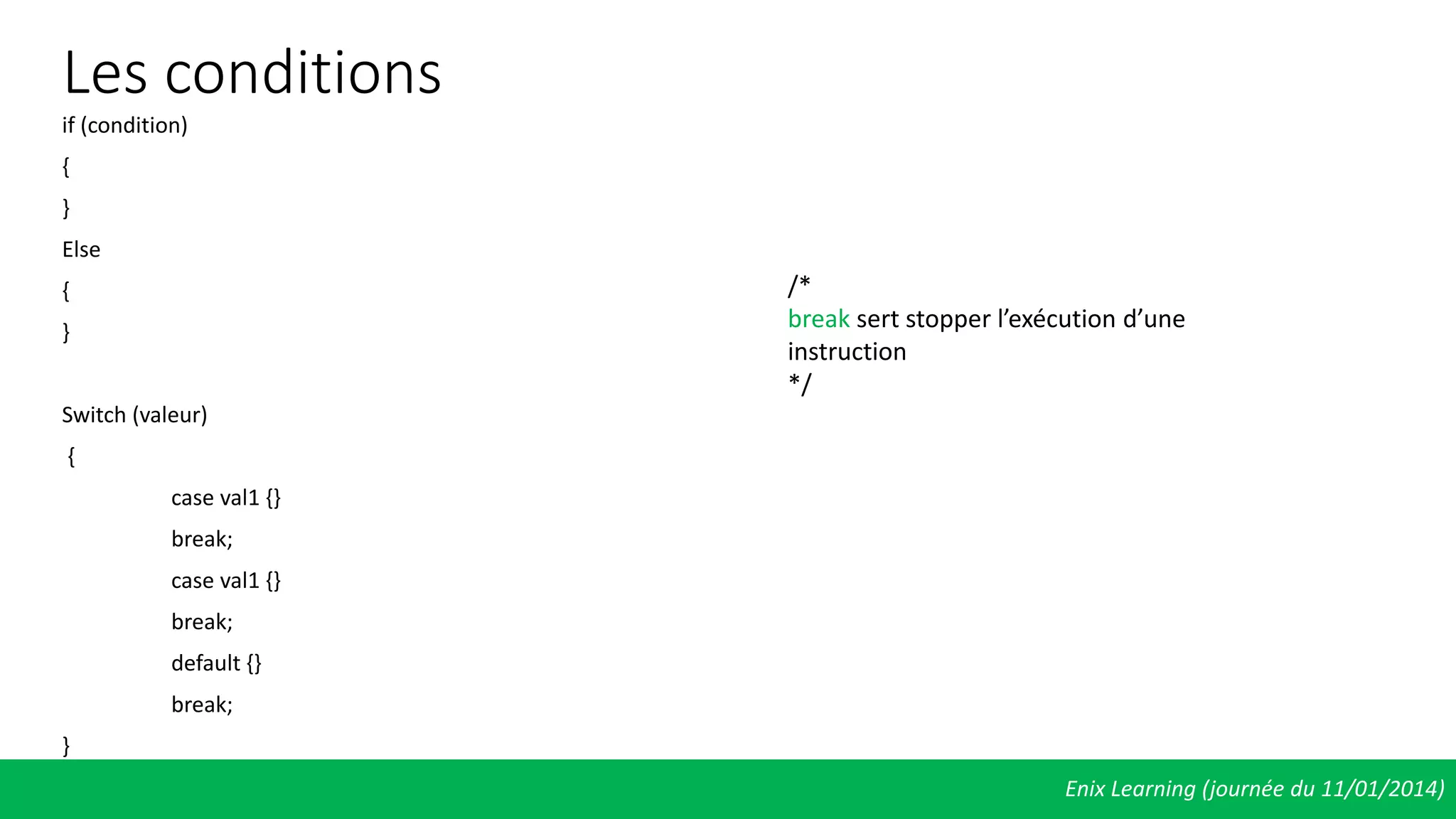 Les conditions
if (condition)
{
}
Else
{
}
Switch (valeur)
{
case val1 {}
break;
case val1 {}
break;
default {}
break;
}
Enix Learning (journée du 11/01/2014)
/*
break sert stopper l’exécution d’une
instruction
*/
 