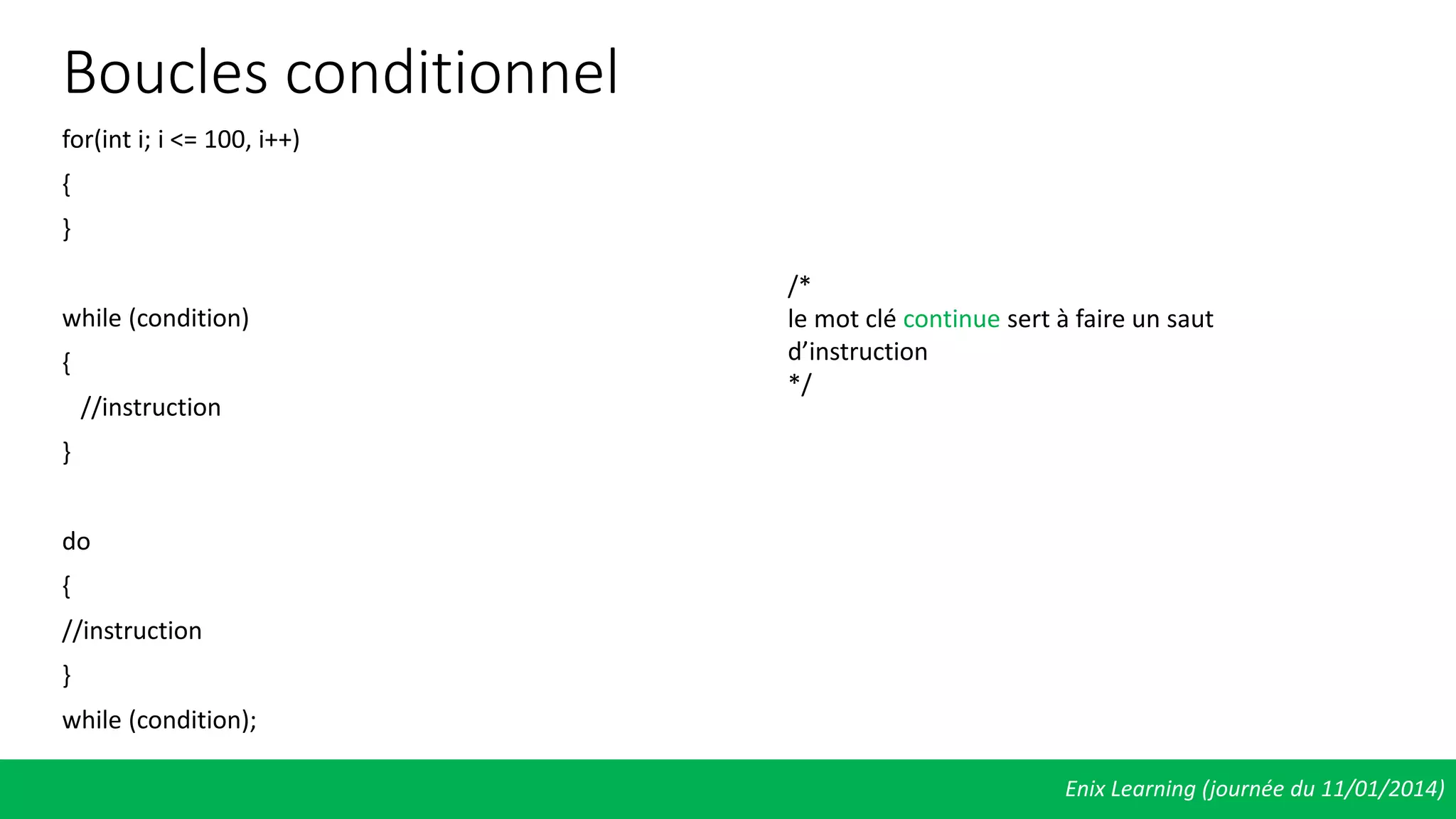 Boucles conditionnel
for(int i; i <= 100, i++)
{
}
while (condition)
{
//instruction
}
do
{
//instruction
}
while (condition);
Enix Learning (journée du 11/01/2014)
/*
le mot clé continue sert à faire un saut
d’instruction
*/
 