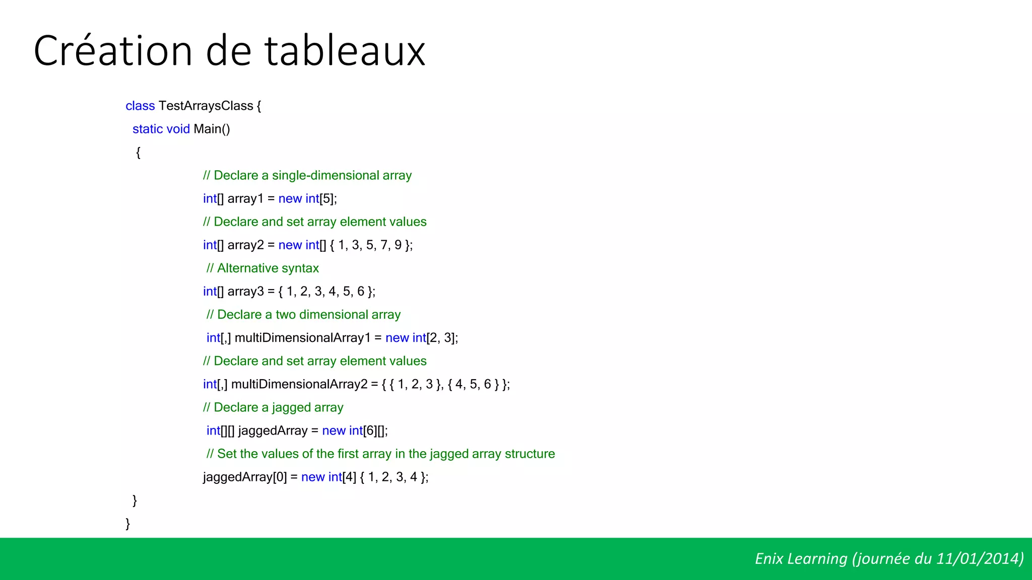 Création de tableaux
Enix Learning (journée du 11/01/2014)
class TestArraysClass {
static void Main()
{
// Declare a single-dimensional array
int[] array1 = new int[5];
// Declare and set array element values
int[] array2 = new int[] { 1, 3, 5, 7, 9 };
// Alternative syntax
int[] array3 = { 1, 2, 3, 4, 5, 6 };
// Declare a two dimensional array
int[,] multiDimensionalArray1 = new int[2, 3];
// Declare and set array element values
int[,] multiDimensionalArray2 = { { 1, 2, 3 }, { 4, 5, 6 } };
// Declare a jagged array
int[][] jaggedArray = new int[6][];
// Set the values of the first array in the jagged array structure
jaggedArray[0] = new int[4] { 1, 2, 3, 4 };
}
}
 