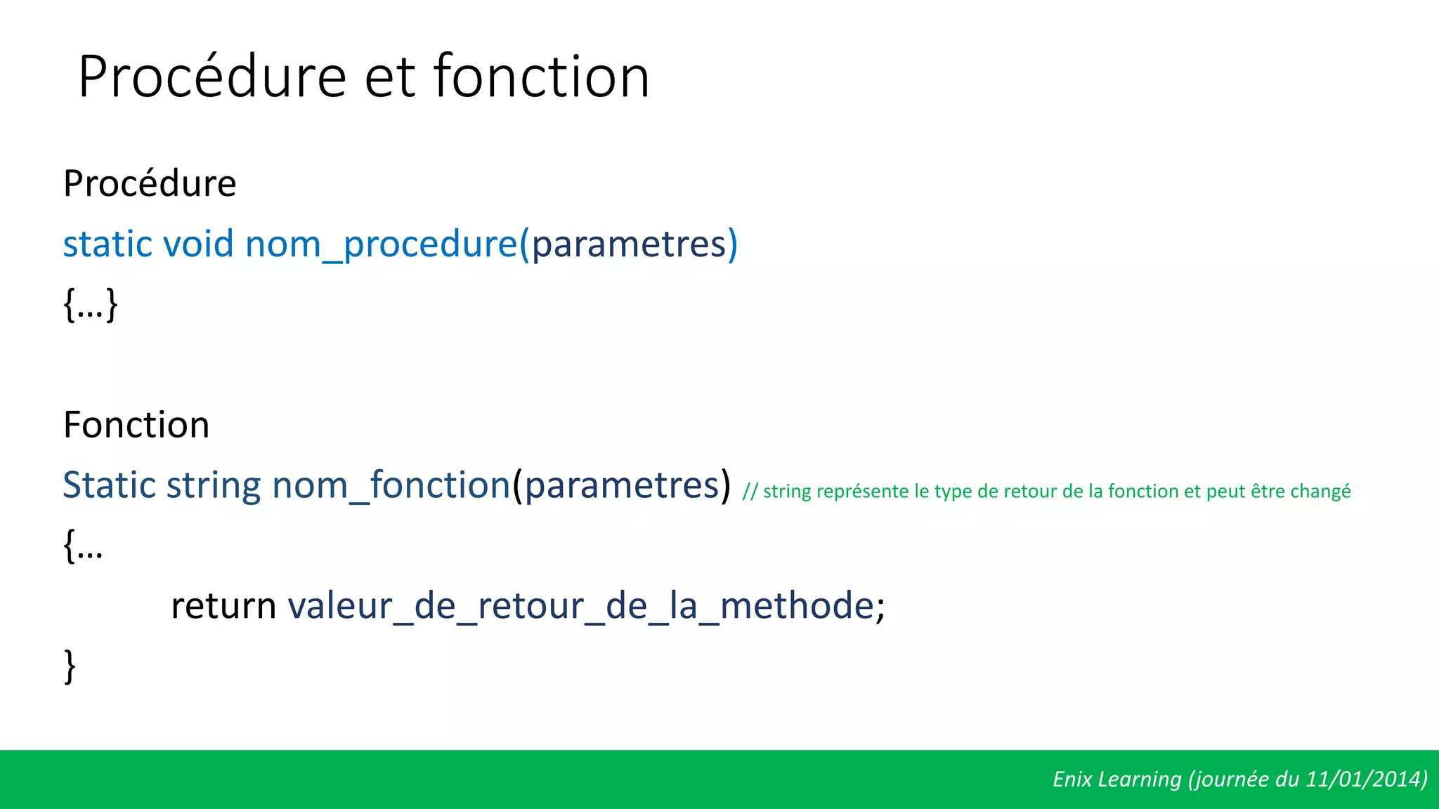 Procédure et fonction
Procédure
static void nom_procedure(parametres)
{…}
Fonction
Static string nom_fonction(parametres) // string représente le type de retour de la fonction et peut être changé
{…
return valeur_de_retour_de_la_methode;
}
Enix Learning (journée du 11/01/2014)
 