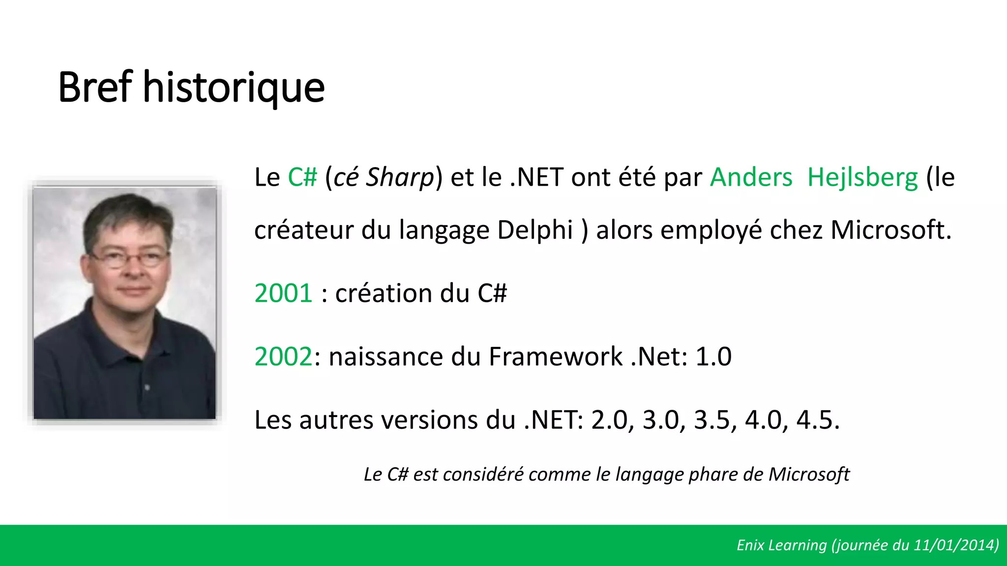 Bref historique
Le C# (cé Sharp) et le .NET ont été par Anders Hejlsberg (le
créateur du langage Delphi ) alors employé chez Microsoft.
2001 : création du C#
2002: naissance du Framework .Net: 1.0
Les autres versions du .NET: 2.0, 3.0, 3.5, 4.0, 4.5.
Le C# est considéré comme le langage phare de Microsoft
Enix Learning (journée du 11/01/2014)
 