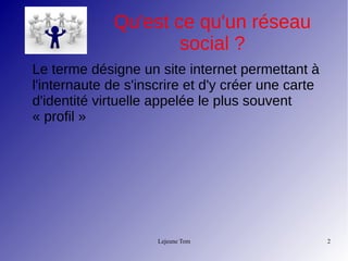 Lejeune Tom 2
Qu'est ce qu'un réseau
social ?
Le terme désigne un site internet permettant à
l'internaute de s'inscrire et d'y créer une carte
d'identité virtuelle appelée le plus souvent
« profil »
 