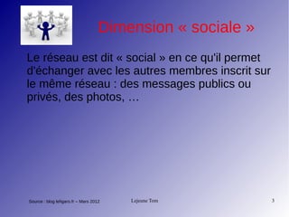 Lejeune Tom 3
Dimension « sociale »
Le réseau est dit « social » en ce qu'il permet
d'échanger avec les autres membres inscrit sur
le même réseau : des messages publics ou
privés, des photos, …
Source : blog lefigaro.fr – Mars 2012
 