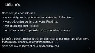 10
Difficultés
Sans compétence interne :
● vous déléguez l'appréciation de la situation à des tiers
● vous dépendez de tiers sur votre Roadmap
● vos décisions sont ralenties
● on ne vous prêtera pas attention de la même manière
Le coût d'ouverture d'un projet en opensource est important (doc, com,
bugtracking, support, intégration continue,… )
Sans cet investissement cela ne décollera pas
 