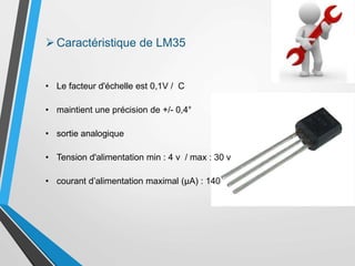 • Le facteur d'échelle est 0,1V / C
• maintient une précision de +/- 0,4°
• sortie analogique
• Tension d'alimentation min : 4 v / max : 30 v
• courant d’alimentation maximal (µA) : 140
Caractéristique de LM35
 