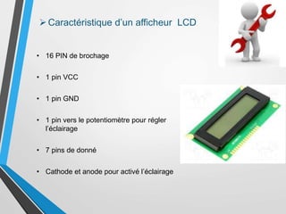 • 16 PIN de brochage
• 1 pin VCC
• 1 pin GND
• 1 pin vers le potentiomètre pour régler
l’éclairage
• 7 pins de donné
• Cathode et anode pour activé l’éclairage
Caractéristique d’un afficheur LCD
 