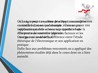Grâce à ce projet on a bien développé nos compétences
en simulation et en modalisation . C’est un projet très
intéressant qui nous a beaucoup apporté tel que la
découverte de nouveaux logiciels .
On a pu aussi toucher la différence entre l’étude
théorique de l’électronique et son application en
pratique .
Enfin face aux problèmes rencontrés on a appliqué des
phénomènes étudiés déjà dans le cours dont on a bien
assimilé.
A Long terme ce système peut être commandé et
contrôlé à distance par exemple à travers une
application mobile ou avec une interface web.
On peut aussi contrôler plusieurs facteurs et les
corriger en cas de défaut.
 