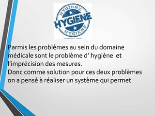 Parmis les problèmes au sein du domaine
médicale sont le problème d’ hygiène et
l’imprécision des mesures.
Donc comme solution pour ces deux problèmes
on a pensé à réaliser un système qui permet
 