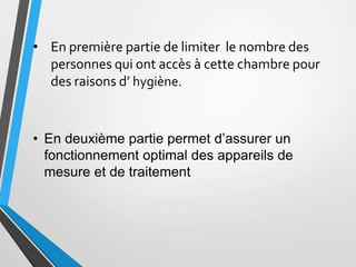• En première partie de limiter le nombre des
personnes qui ont accès à cette chambre pour
des raisons d’ hygiène.
• En deuxième partie permet d’assurer un
fonctionnement optimal des appareils de
mesure et de traitement
 