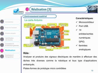 131313131313
Conception et
Architecture générale
Spécification
des besoins
Solution adoptée
Etude de l’existant
Introduction
Réalisation
Conclusion et
Perspectives
Réalisation [3]
La carte Arduino
Environnement matériel
Rôle :
Analyser et produire des signaux électriques de manière à effectuer des
tâches très diverses comme la robotique et tous type d’applications
embarqués.
Plates-formes de prototype micro contrôlées
Caractéristiques:
 Microcontrôleur
 Port USB.
 14
entrées/sorties
numériques
GPIO.
 6entrées
analogiques
 
