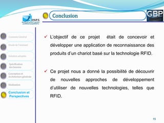 151515151515
Conception et
Architecture générale
Spécification
des besoins
Solution adoptée
Etude de l’existant
Contexte Général
Réalisation
Conclusion et
Perspectives
Conclusion
 L’objectif de ce projet était de concevoir et
développer une application de reconnaissance des
produits d’un chariot basé sur la technologie RFID.
 Ce projet nous a donné la possibilité de découvrir
de nouvelles approches de développement
d’utiliser de nouvelles technologies, telles que
RFID.
 