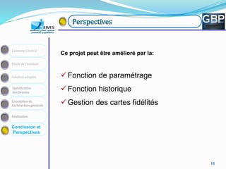 161616161616
Conception et
Architecture générale
Spécification
des besoins
Solution adoptée
Etude de l’existant
Contexte Général
Réalisation
Conclusion et
Perspectives
Perspectives
Ce projet peut être amélioré par la:
 Fonction de paramétrage
 Fonction historique
 Gestion des cartes fidélités
 